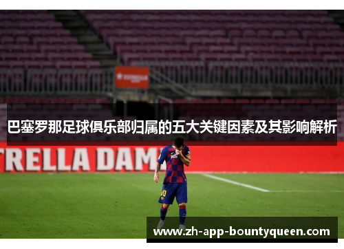 巴塞罗那足球俱乐部归属的五大关键因素及其影响解析