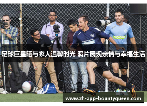 足球巨星晒与家人温馨时光 照片展现亲情与幸福生活