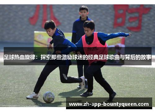足球热血旋律:探索那些激励球迷的经典足球歌曲与背后的故事 足球热血旋律:探索那些激励球迷的经典足球歌曲与背后的故事