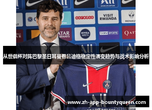 从世俱杯对阵巴黎圣日耳曼看吕迪格稳定性演变趋势与战术影响分析