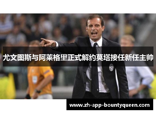 尤文图斯与阿莱格里正式解约莫塔接任新任主帅 尤文图斯与阿莱格里正式解约莫塔接任新任主帅