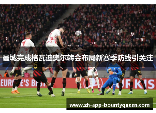曼城完成格瓦迪奥尔转会布局新赛季防线引关注