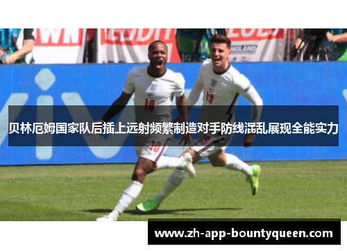 贝林厄姆国家队后插上远射频繁制造对手防线混乱展现全能实力
