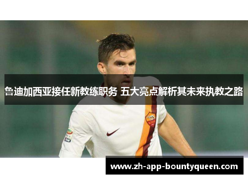 鲁迪加西亚接任新教练职务 五大亮点解析其未来执教之路