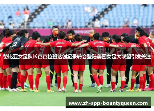 赞比亚女足队长芭芭拉班达创纪录转会登陆美国女足大联盟引发关注