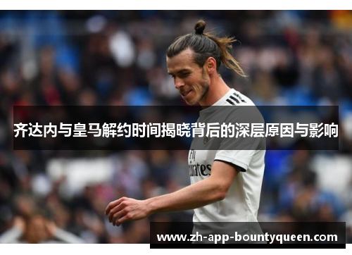 齐达内与皇马解约时间揭晓背后的深层原因与影响 齐达内与皇马解约时间揭晓背后的深层原因与影响