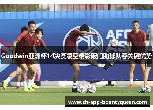 Goodwin亚洲杯14决赛凌空精彩破门助球队夺关键优势