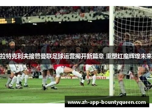 拉特克利夫接管曼联足球运营揭开新篇章 重塑红魔辉煌未来 拉特克利夫接管曼联足球运营揭开新篇章 重塑红魔辉煌未来